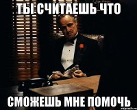 ты считаешь что сможешь мне помочь