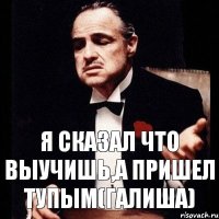 я сказал что выучишь,а пришел тупым(галиша)