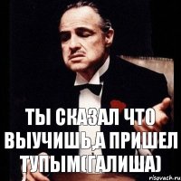 ты сказал что выучишь,а пришел тупым(галиша)