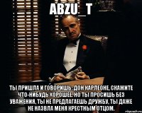 abzu_t ты пришла и говоришь: Дон Карлеоне, скажите что-нибудь хорошее. Но ты просишь без уважения, ты не предлагаешь дружбу, ты даже не назвла меня крестным отцом.