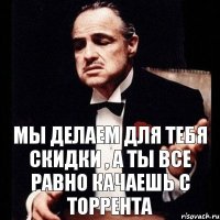 Мы делаем для тебя скидки , а ты все равно качаешь с торрента