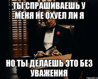 Ты спрашиваешь у меня не охуел ли я но ты делаешь это без уважения