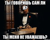 Ты говоришь сам ли я? Ты меня не уважаешь?