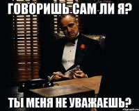 Говоришь сам ли я? Ты меня не уважаешь?