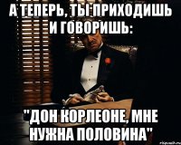 А теперь, ты приходишь и говоришь: "Дон Корлеоне, мне нужна половина"