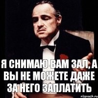 Я снимаю вам зал, а вы не можете даже за него заплатить