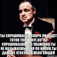 Ты спрашиваешь,скоро ли будет готов твой ноут,но ты спрашиваешь без уважения,ты не называешь меня по имени,ты даже не угостишь меня пиццей