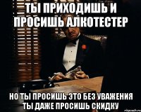 ты приходишь и просишь алкотестер но ты просишь это без уважения ты даже просишь скидку