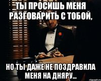 Ты просишь меня разговарить с тобой, Но ты даже не поздравила меня на дняру...