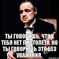 Ты говоришь, что у тебя нет пистолета. Но ты говоришь это без уважения.