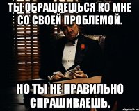 Ты обрашаешься ко мне со своей проблемой. Но ты не правильно спрашиваешь.