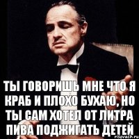 Ты говоришь мне что я краб и плохо бухаю, но ты сам хотел от литра пива поджигать детей