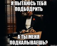 я пытаюсь тебя подбодрить а ты меня подкалываешь?