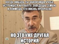 когда-нибудь ты закончишь учебу, устроишся на работу, заведешь семью и поймешь что жизнь прекрасна но это уже другая история