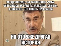 когда-нибудь ты закончишь учебу, устроишся на работу, заведешь семью, и поймешь что жизнь прекрасна но это уже другая история