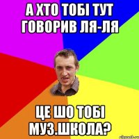 а хто тобі тут говорив ля-ля це шо тобі муз.школа?