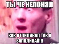 ты че непонял как отпиливал так и запиливай!!!