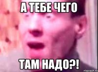 А тебе чего Там надо?!