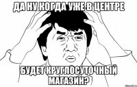 да ну когда уже в центре будет круглосуточный магазин?