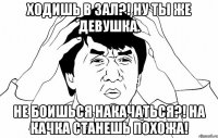 Ходишь в зал?! Ну ты же девушка. Не боишься накачаться?! На качка станешь похожа!