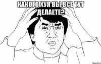 Какого хуя вы все тут делаете? 