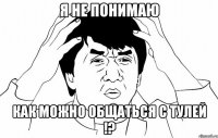 Я не понимаю Как можно общаться с тулей !?