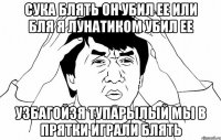 Сука блять он убил ее или бля я лунатиком убил ее Узбагойзя тупарылый мы в прятки играли блять