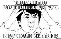 Ты говоришь, что восхитителен взгляд Ильдара когда он сам восхитителен?