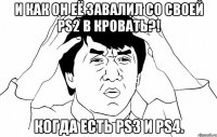 И как он её завалил со своей PS2 в кровать?! Когда есть PS3 и PS4.