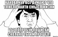 Какова хуя все думают что тяжело найти смысл жизни ты попробуй пощитай сколько ты км прошел!