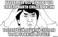 Какова хуя все думают что тяжело найти смысл жизни ты попробуй пощитай сколько ты км за жизнь прошел!