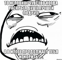 То неловкое чувство когда раскрыл душу лучшей подруге а в итоге продолжает тебя игнорить! .-.