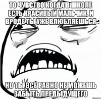 То чувство когда в школе есть красивый мальчик, и вроде ты уже влюбляешься но ты всё равно не можешь забыть предыдущего