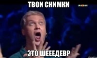 твои снимки это шееедевр