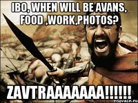 ibo, when will be avans, food ,work,photos? zavtraaaaaaa!!!