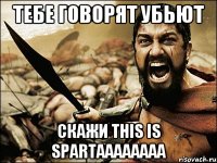 тебе говорят убьют скажи this is spartaaaaaaaa