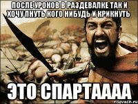 после уроков в раздевалке так и хочу пнуть кого нибудь и крикнуть это СПАРТАААА