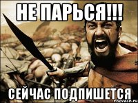 НЕ ПАРЬСЯ!!! Сейчас ПОДПИШЕТСЯ