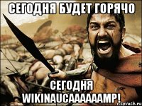 Сегодня будет горячо сегодня WikiNAUCaaaaaamp!