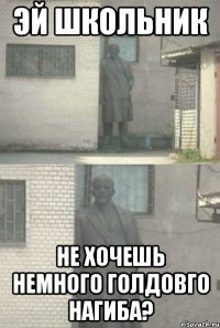 эй школьник не хочешь немного голдовго нагиба?