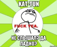 kat-tun не слышал? да ладно?