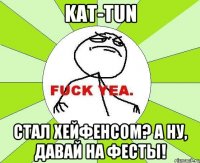 kat-tun стал хейфенсом? а ну, давай на фесты!