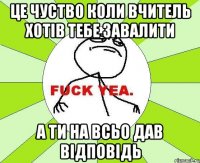 Це чуство коли вчитель хотів тебе завалити а ти на всьо дав відповідь