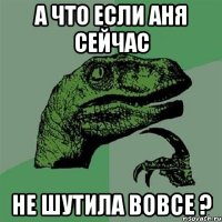 а что если аня сейчас не шутила вовсе ?