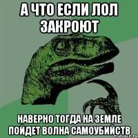 а что если лол закроют наверно тогда на земле пойдет волна самоубийств