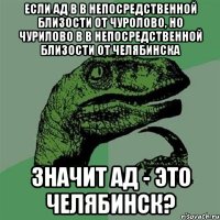 если ад в в непосредственной близости от чуролово, но чурилово в в непосредственной близости от челябинска значит ад - это челябинск?