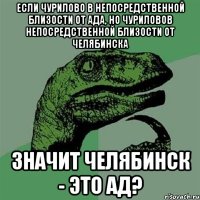 если чурилово в непосредственной близости от ада, но чуриловов непосредственной близости от челябинска значит челябинск - это ад?