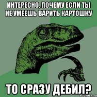 интересно, почему если ты не умеешь варить картошку то сразу дебил?