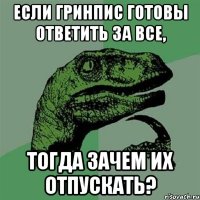 если гринпис готовы ответить за все, тогда зачем их отпускать?