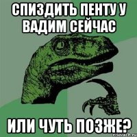 Спиздить пенту у Вадим сейчас или чуть позже?